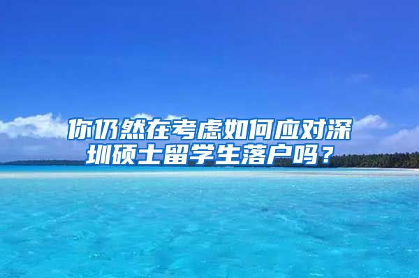 你仍然在考虑如何应对深圳硕士留学生落户吗？