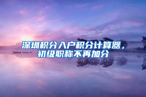 深圳积分入户积分计算器，初级职称不再加分