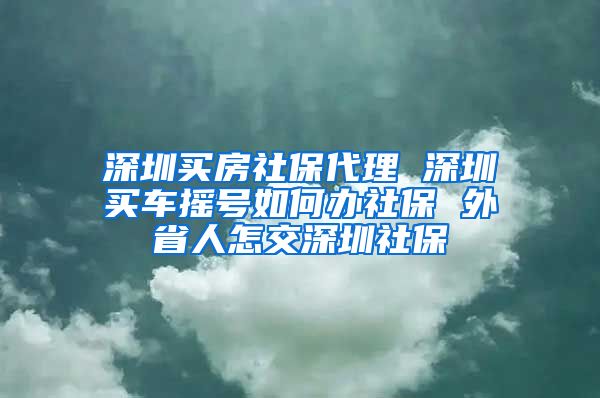 深圳买房社保代理 深圳买车摇号如何办社保 外省人怎交深圳社保