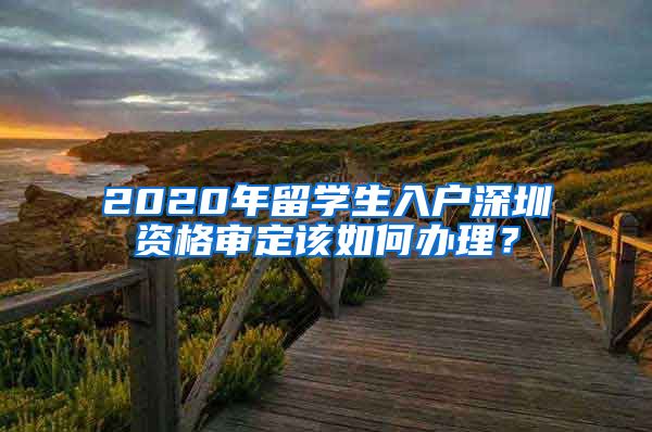 2020年留学生入户深圳资格审定该如何办理？