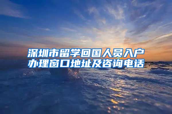 深圳市留学回国人员入户办理窗口地址及咨询电话