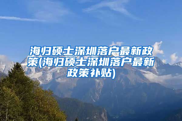 海归硕士深圳落户最新政策(海归硕士深圳落户最新政策补贴)