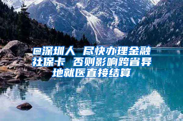 @深圳人 尽快办理金融社保卡 否则影响跨省异地就医直接结算