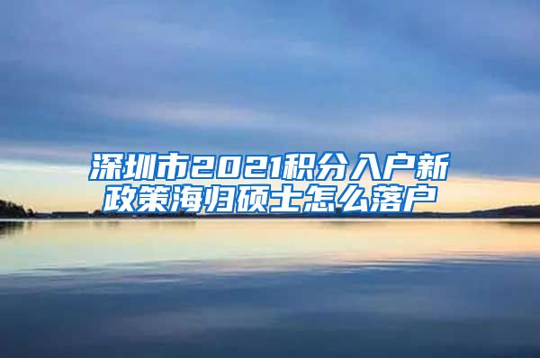 深圳市2021积分入户新政策海归硕士怎么落户