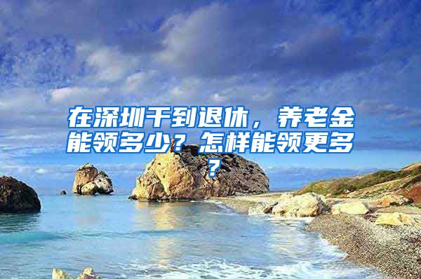 在深圳干到退休，养老金能领多少？怎样能领更多？