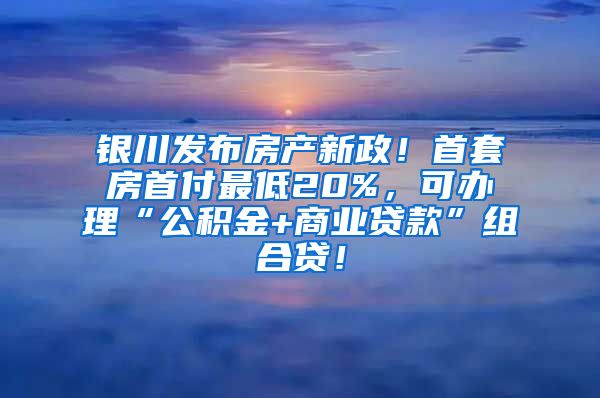 银川发布房产新政！首套房首付最低20%，可办理“公积金+商业贷款”组合贷！