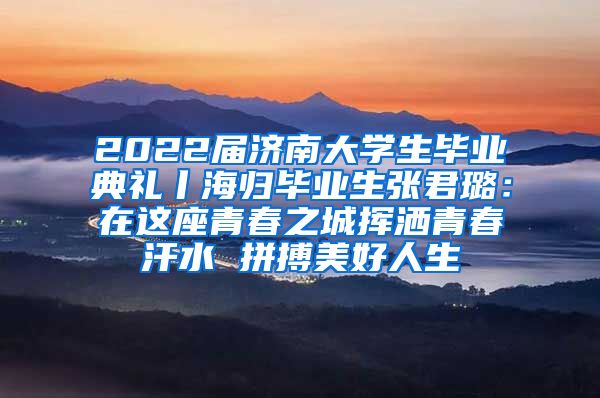 2022届济南大学生毕业典礼丨海归毕业生张君璐：在这座青春之城挥洒青春汗水 拼搏美好人生