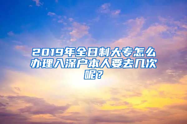 2019年全日制大专怎么办理入深户本人要去几次呢？