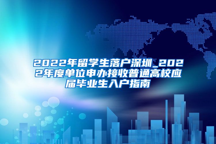 2022年留学生落户深圳_2022年度单位申办接收普通高校应届毕业生入户指南