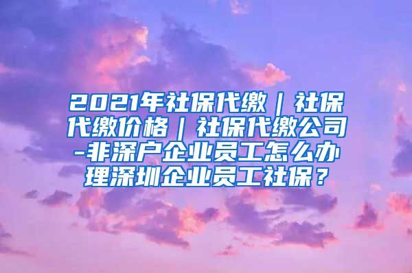 2021年社保代缴｜社保代缴价格｜社保代缴公司-非深户企业员工怎么办理深圳企业员工社保？