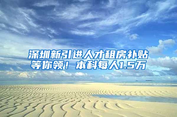 深圳新引进人才租房补贴等你领！本科每人1.5万