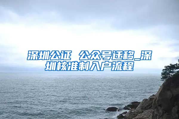 深圳公证 公众号迁移_深圳核准制入户流程