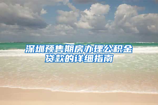 深圳预售期房办理公积金贷款的详细指南