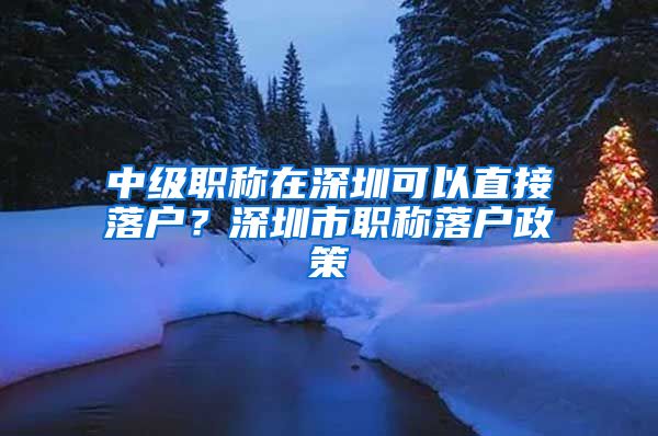 中级职称在深圳可以直接落户？深圳市职称落户政策