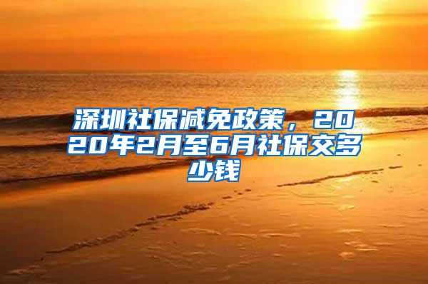 深圳社保减免政策，2020年2月至6月社保交多少钱