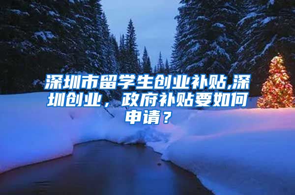 深圳市留学生创业补贴,深圳创业，政府补贴要如何申请？