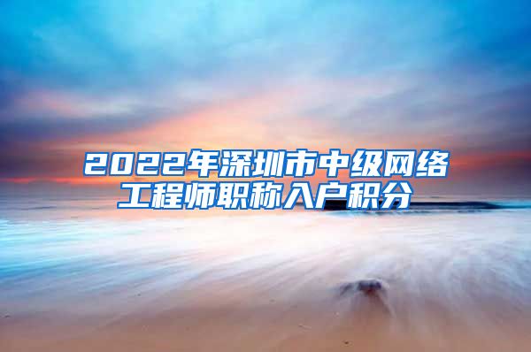 2022年深圳市中级网络工程师职称入户积分