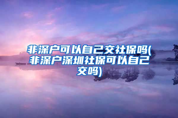 非深户可以自己交社保吗(非深户深圳社保可以自己交吗)