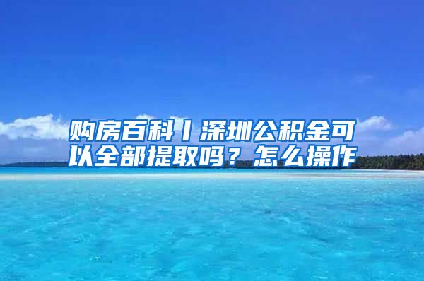 购房百科丨深圳公积金可以全部提取吗？怎么操作