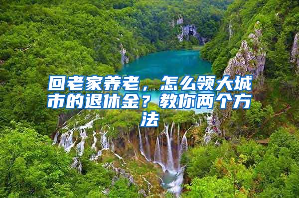 回老家养老，怎么领大城市的退休金？教你两个方法