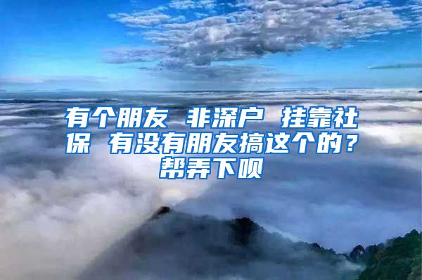 有个朋友 非深户 挂靠社保 有没有朋友搞这个的？帮弄下呗