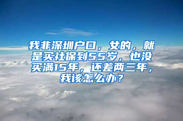 我非深圳户口，女的，就是买社保到55岁，也没买满15年，还差两三年，我该怎么办？