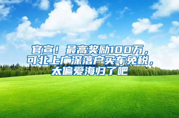 官宣！最高奖励100万，可北上广深落户买车免税，太偏爱海归了吧