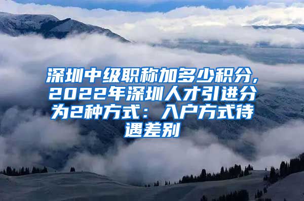 深圳中级职称加多少积分,2022年深圳人才引进分为2种方式：入户方式待遇差别