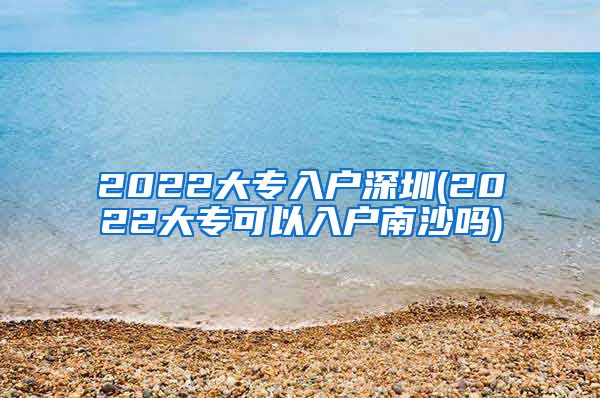 2022大专入户深圳(2022大专可以入户南沙吗)