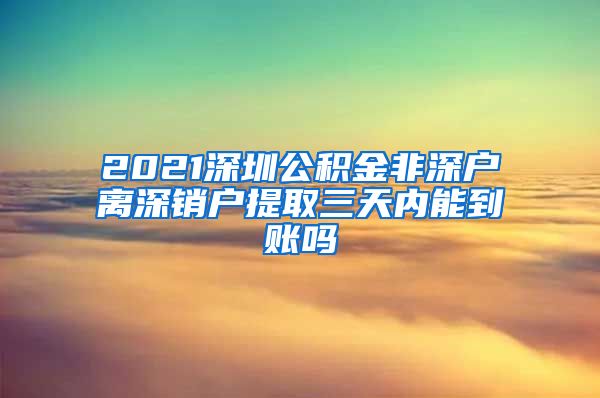 2021深圳公积金非深户离深销户提取三天内能到账吗