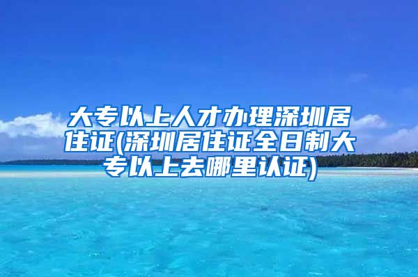 大专以上人才办理深圳居住证(深圳居住证全日制大专以上去哪里认证)