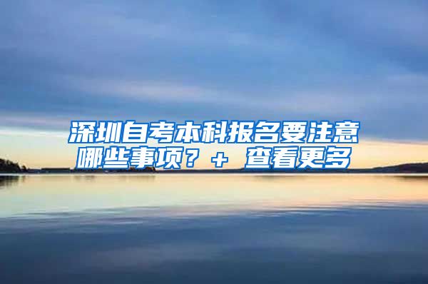 深圳自考本科报名要注意哪些事项？+ 查看更多