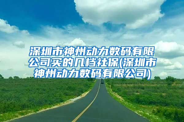 深圳市神州动力数码有限公司买的几档社保(深圳市神州动力数码有限公司)