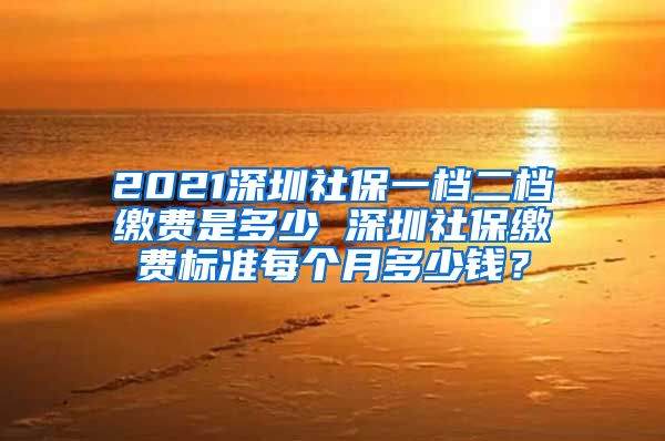 2021深圳社保一档二档缴费是多少 深圳社保缴费标准每个月多少钱？