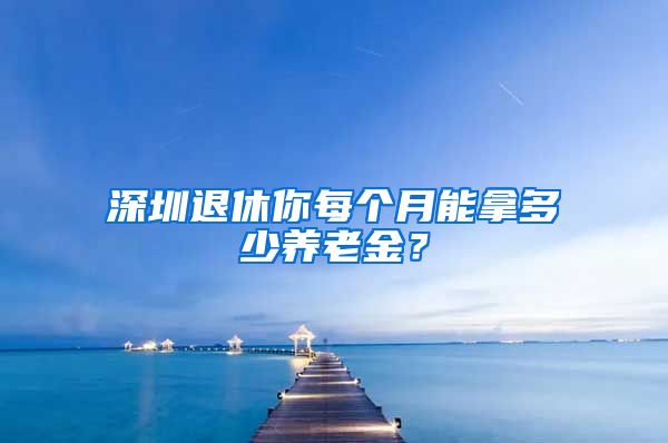 深圳退休你每个月能拿多少养老金？