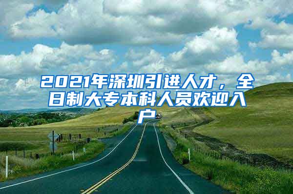 2021年深圳引进人才，全日制大专本科人员欢迎入户