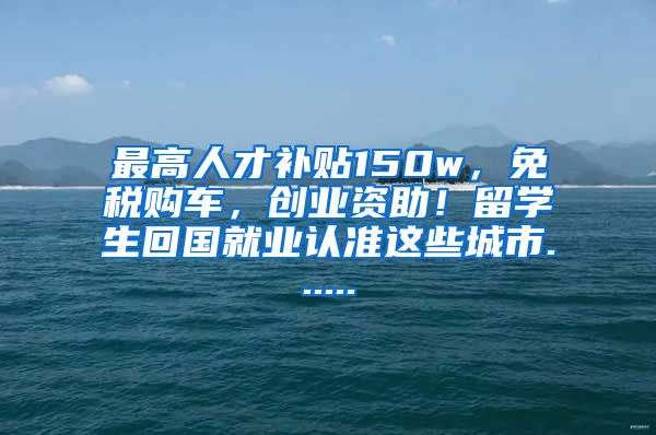 最高人才补贴150w，免税购车，创业资助！留学生回国就业认准这些城市......