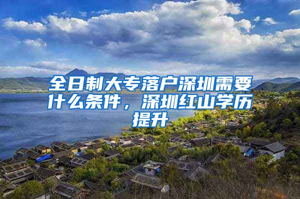 全日制大专落户深圳需要什么条件，深圳红山学历提升