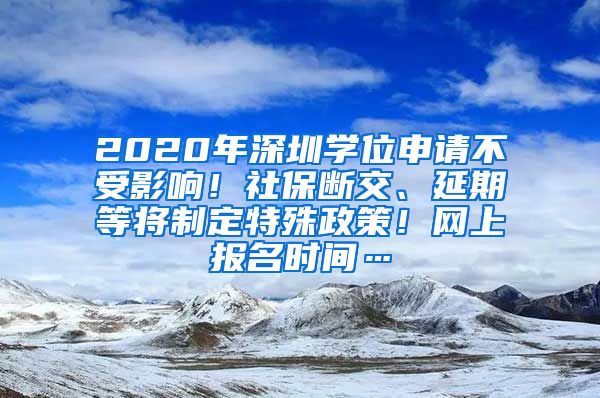 2020年深圳学位申请不受影响！社保断交、延期等将制定特殊政策！网上报名时间…