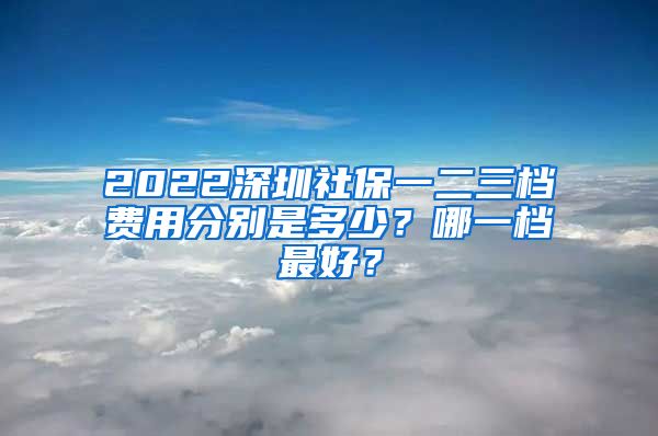 2022深圳社保一二三档费用分别是多少？哪一档最好？