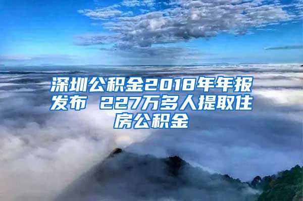 深圳公积金2018年年报发布 227万多人提取住房公积金