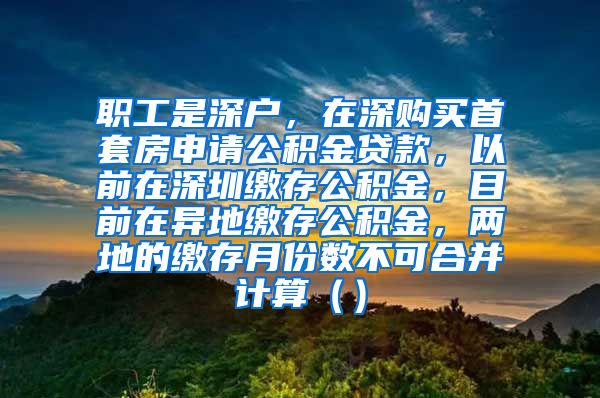 职工是深户，在深购买首套房申请公积金贷款，以前在深圳缴存公积金，目前在异地缴存公积金，两地的缴存月份数不可合并计算（）