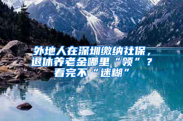 外地人在深圳缴纳社保，退休养老金哪里“领”？看完不“迷糊”