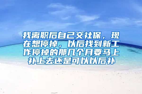 我离职后自己交社保，现在想停掉，以后找到新工作停掉的那几个月要马上补上去还是可以以后补