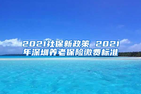 2021社保新政策 2021年深圳养老保险缴费标准