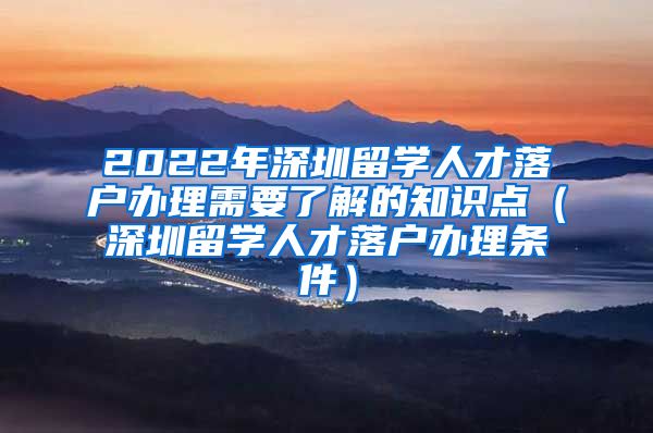 2022年深圳留学人才落户办理需要了解的知识点（深圳留学人才落户办理条件）