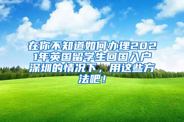 在你不知道如何办理2021年英国留学生回国入户深圳的情况下，用这些方法吧！