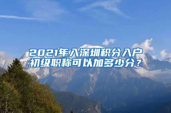 2021年入深圳积分入户初级职称可以加多少分？