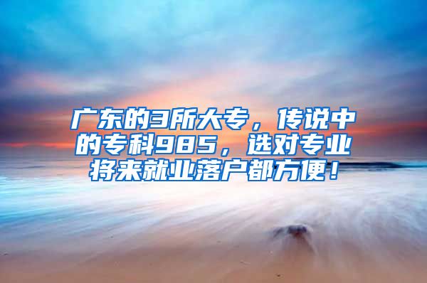 广东的3所大专，传说中的专科985，选对专业将来就业落户都方便！