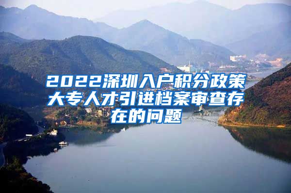 2022深圳入户积分政策大专人才引进档案审查存在的问题